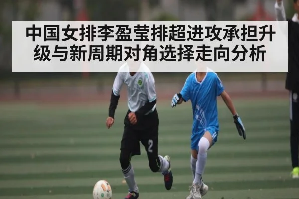 中国女排李盈莹排超进攻承担升级与新周期对角选择走向分析