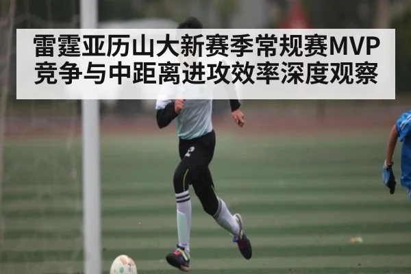 雷霆亚历山大新赛季常规赛MVP竞争与中距离进攻效率深度观察